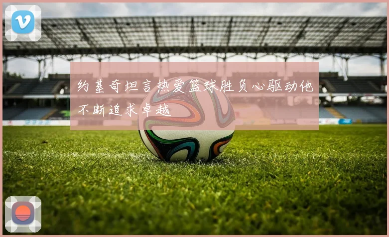 约基奇坦言热爱篮球胜负心驱动他不断追求卓越