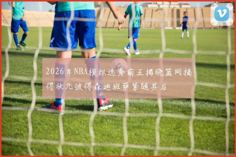 2026年NBA模拟选秀前五揭晓篮网摘得状元彼得森迪班萨紧随其后