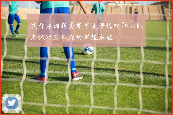 埃奇库姆新秀赛季表现惊艳76人队史仅次艾弗森的辉煌成就
