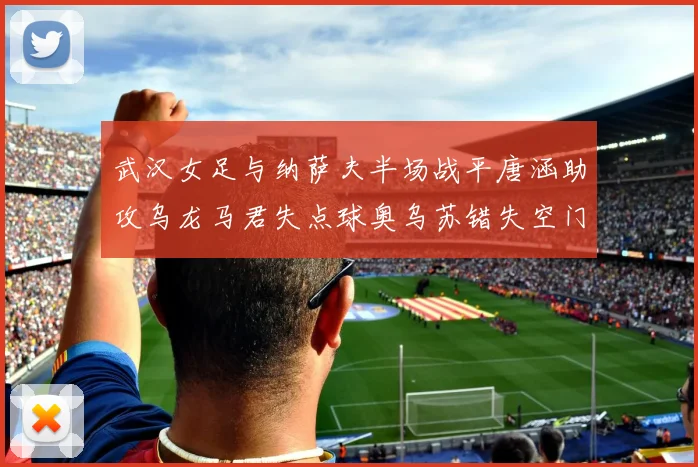 武汉女足与纳萨夫半场战平唐涵助攻乌龙马君失点球奥乌苏错失空门良机