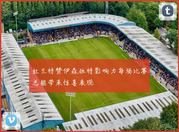 杜兰特赞伊森独特影响力每场比赛总能带来惊喜表现