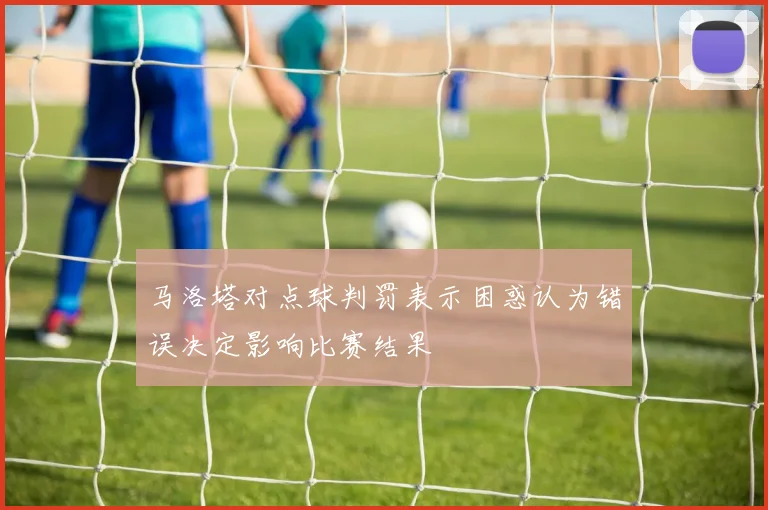 马洛塔对点球判罚表示困惑认为错误决定影响比赛结果
