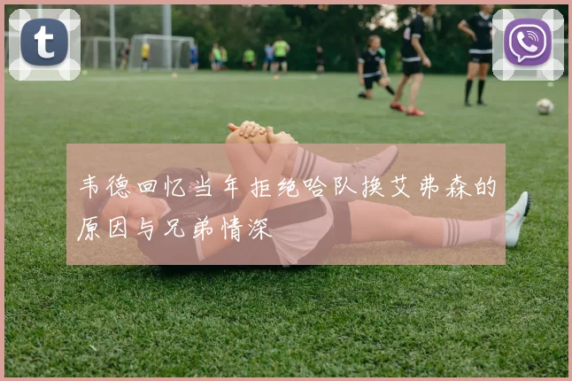 韦德回忆当年拒绝哈队换艾弗森的原因与兄弟情深