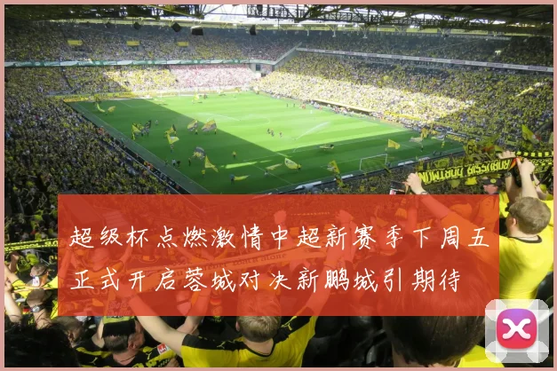 超级杯点燃激情中超新赛季下周五正式开启蓉城对决新鹏城引期待