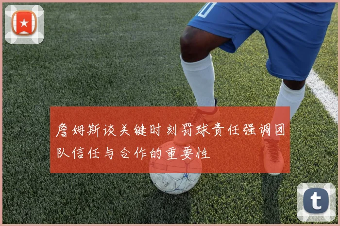 詹姆斯谈关键时刻罚球责任强调团队信任与合作的重要性