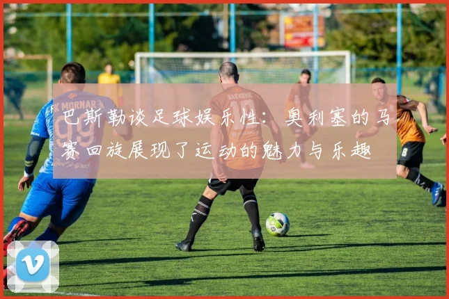 巴斯勒谈足球娱乐性：奥利塞的马赛回旋展现了运动的魅力与乐趣
