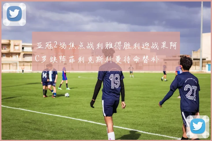 亚冠2场焦点战利雅得胜利迎战果阿C罗缺阵菲利克斯科曼待命替补