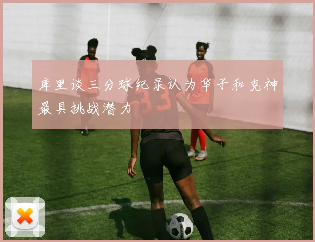 库里谈三分球纪录认为华子和克神最具挑战潜力