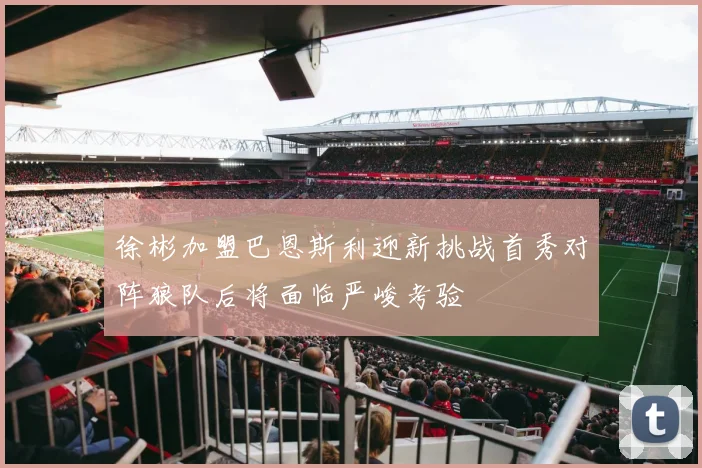 徐彬加盟巴恩斯利迎新挑战首秀对阵狼队后将面临严峻考验