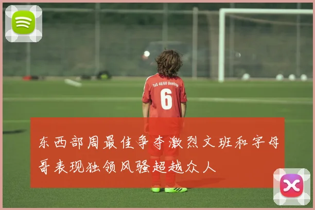 东西部周最佳争夺激烈文班和字母哥表现独领风骚超越众人