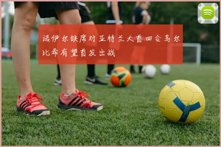 诺伊尔缺席对亚特兰大首回合乌尔比希有望首发出战