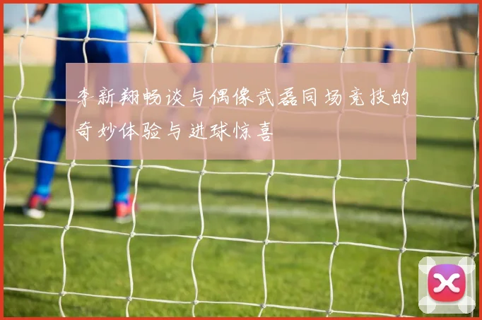 李新翔畅谈与偶像武磊同场竞技的奇妙体验与进球惊喜