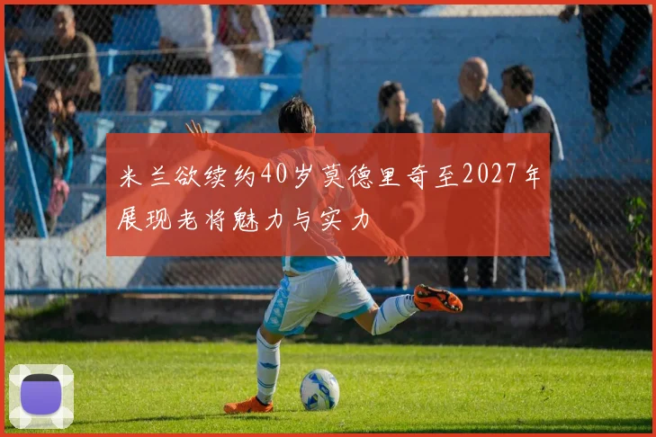 米兰欲续约40岁莫德里奇至2027年展现老将魅力与实力