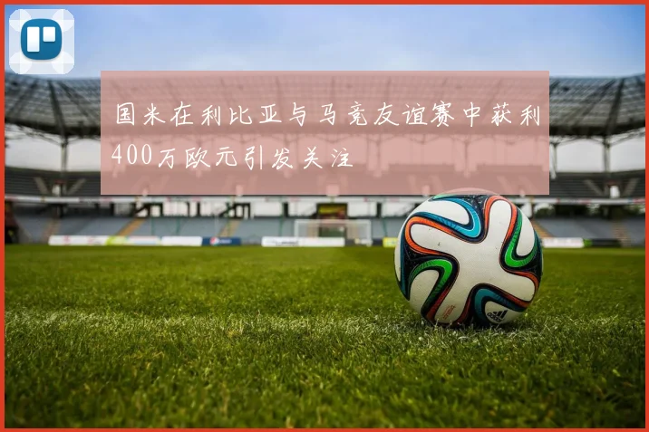 国米在利比亚与马竞友谊赛中获利400万欧元引发关注