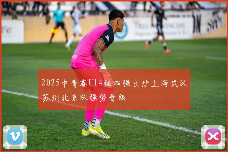 2025中青赛U14组四强出炉上海武汉苏州北京队强势晋级