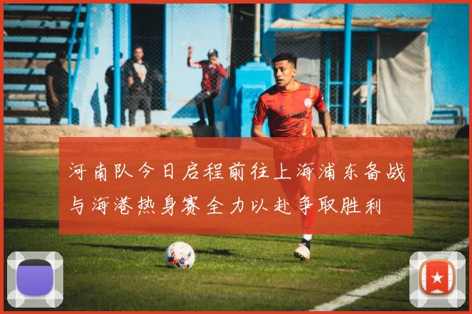 河南队今日启程前往上海浦东备战与海港热身赛全力以赴争取胜利