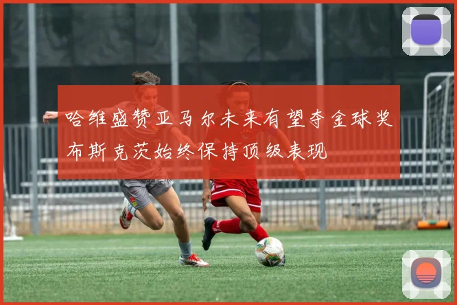 哈维盛赞亚马尔未来有望夺金球奖布斯克茨始终保持顶级表现