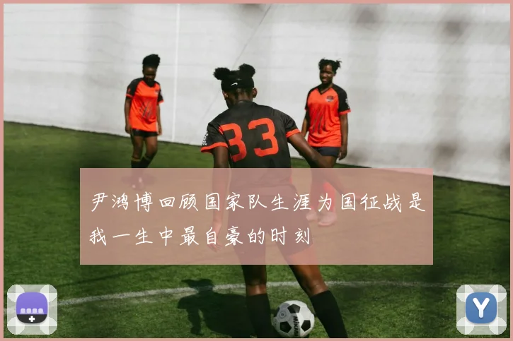 尹鸿博回顾国家队生涯为国征战是我一生中最自豪的时刻