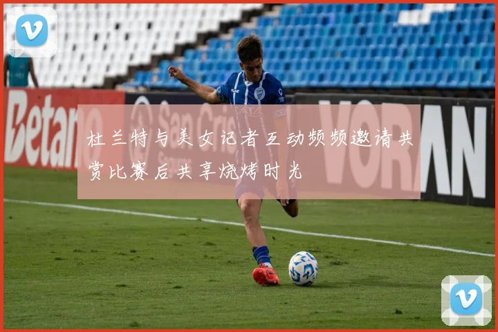 杜兰特与美女记者互动频频邀请共赏比赛后共享烧烤时光