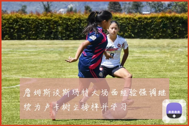 詹姆斯谈斯玛特大场面经验强调继续为卢卡树立榜样并学习
