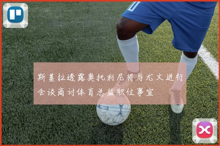 斯基拉透露奥托利尼将与尤文进行会谈商讨体育总监职位事宜