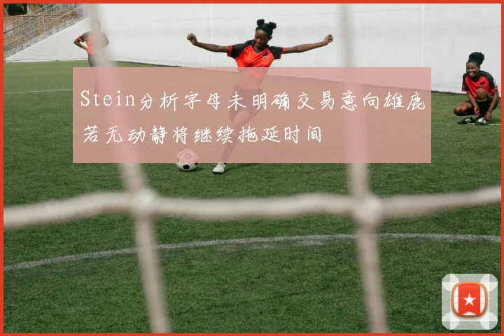 Stein分析字母未明确交易意向雄鹿若无动静将继续拖延时间