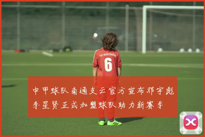 中甲球队南通支云官方宣布邓宇彪李星贤正式加盟球队助力新赛季