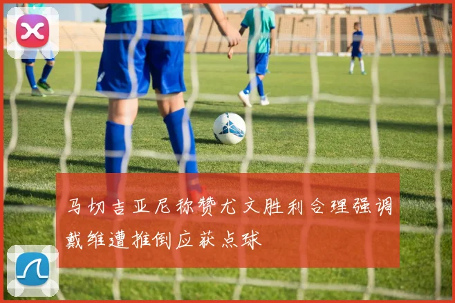 马切吉亚尼称赞尤文胜利合理强调戴维遭推倒应获点球