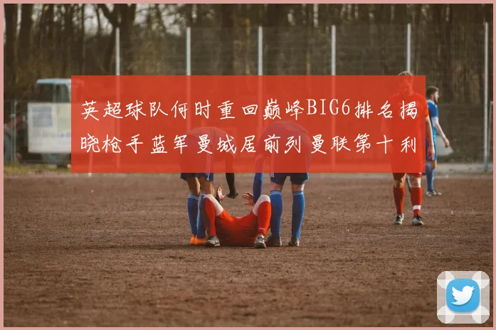 英超球队何时重回巅峰BIG6排名揭晓枪手蓝军曼城居前列曼联第十利物浦第十二