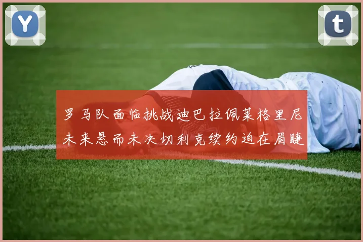 罗马队面临挑战迪巴拉佩莱格里尼未来悬而未决切利克续约迫在眉睫